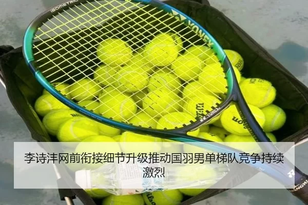 李诗沣网前衔接细节升级推动国羽男单梯队竞争持续激烈