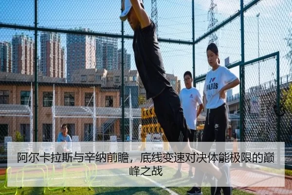 阿尔卡拉斯与辛纳前瞻，底线变速对决体能极限的巅峰之战