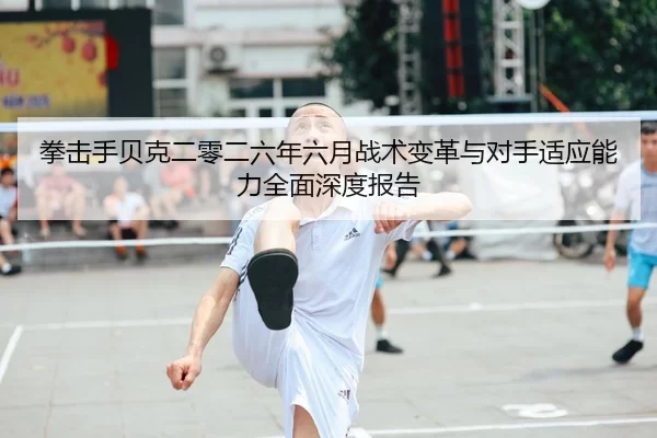 拳击手贝克二零二六年六月战术变革与对手适应能力全面深度报告
