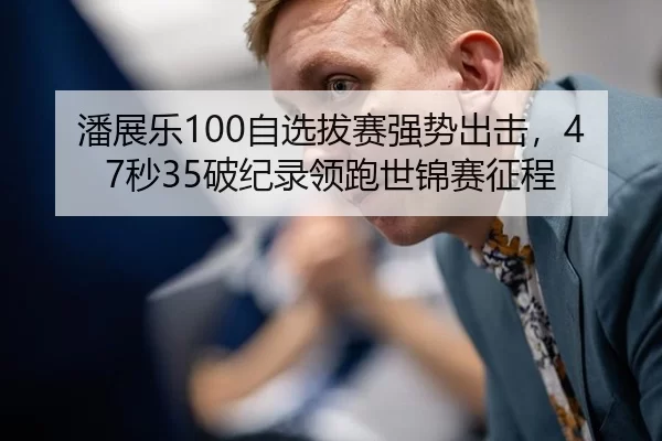潘展乐100自选拔赛强势出击，47秒35破纪录领跑世锦赛征程