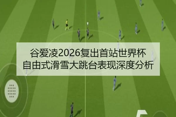 谷爱凌2026复出首站世界杯 自由式滑雪大跳台表现深度分析
