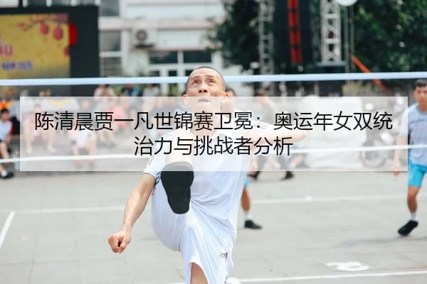 陈清晨贾一凡世锦赛卫冕：奥运年女双统治力与挑战者分析