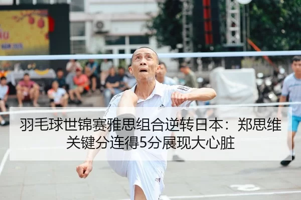 羽毛球世锦赛雅思组合逆转日本：郑思维关键分连得5分展现大心脏